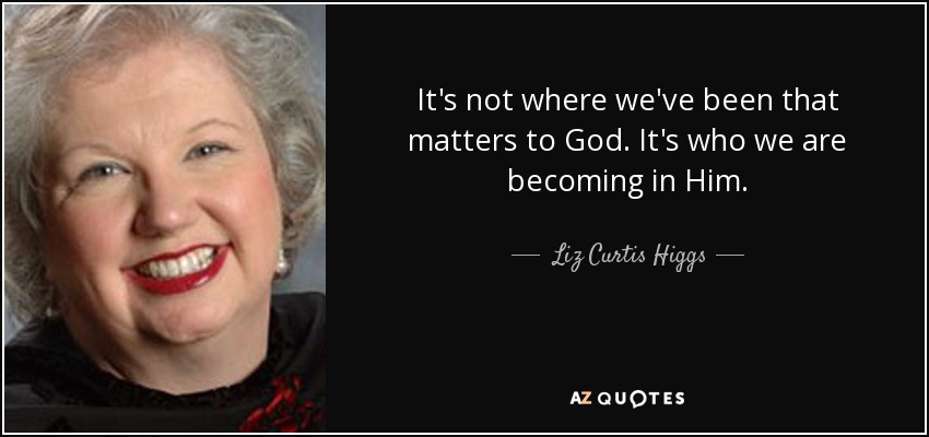 It's not where we've been that matters to God. It's who we are becoming in Him. - Liz Curtis Higgs