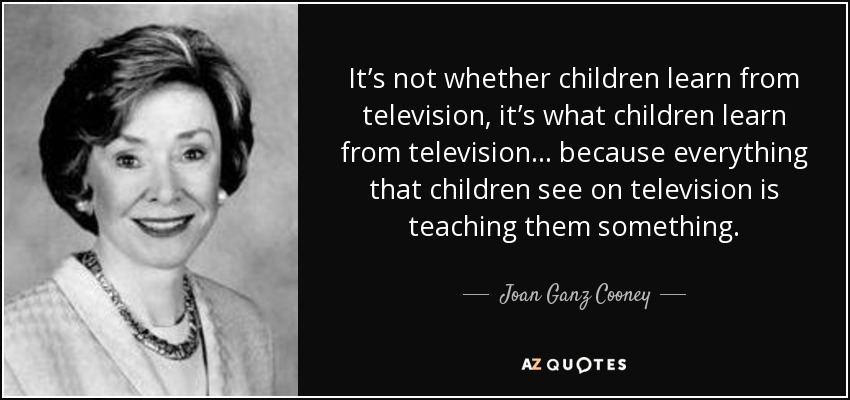 It’s not whether children learn from television, it’s what children learn from television... because everything that children see on television is teaching them something. - Joan Ganz Cooney