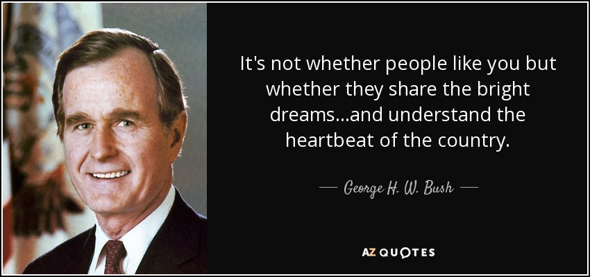 It's not whether people like you but whether they share the bright dreams...and understand the heartbeat of the country. - George H. W. Bush