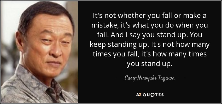 It's not whether you fall or make a mistake, it's what you do when you fall. And I say you stand up. You keep standing up. It's not how many times you fall, it's how many times you stand up. - Cary-Hiroyuki Tagawa