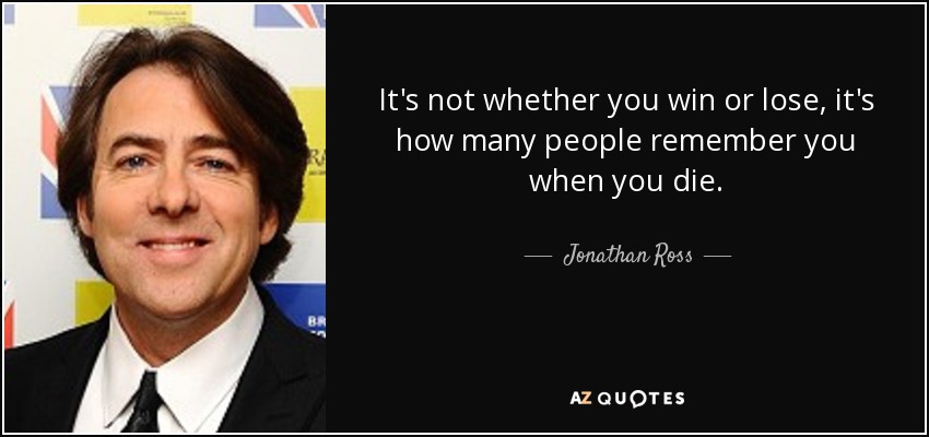 It's not whether you win or lose, it's how many people remember you when you die. - Jonathan Ross