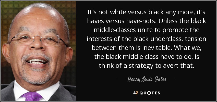 It's not white versus black any more, it's haves versus have-nots. Unless the black middle-classes unite to promote the interests of the black underclass, tension between them is inevitable. What we, the black middle class have to do, is think of a strategy to avert that. - Henry Louis Gates