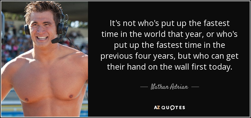 It's not who's put up the fastest time in the world that year, or who's put up the fastest time in the previous four years, but who can get their hand on the wall first today. - Nathan Adrian