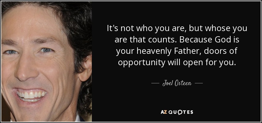 It's not who you are, but whose you are that counts. Because God is your heavenly Father, doors of opportunity will open for you. - Joel Osteen