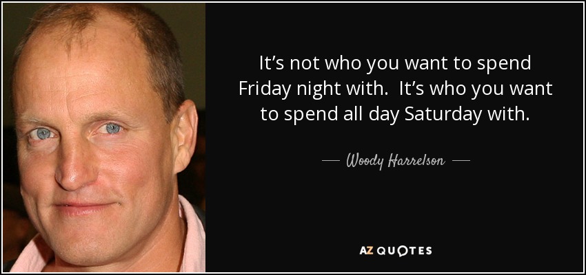 It’s not who you want to spend Friday night with. It’s who you want to spend all day Saturday with. - Woody Harrelson