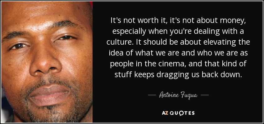 It's not worth it, it's not about money, especially when you're dealing with a culture. It should be about elevating the idea of what we are and who we are as people in the cinema, and that kind of stuff keeps dragging us back down. - Antoine Fuqua
