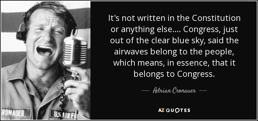 It's not written in the Constitution or anything else.... Congress, just out of the clear blue sky, said the airwaves belong to the people, which means, in essence, that it belongs to Congress. - Adrian Cronauer