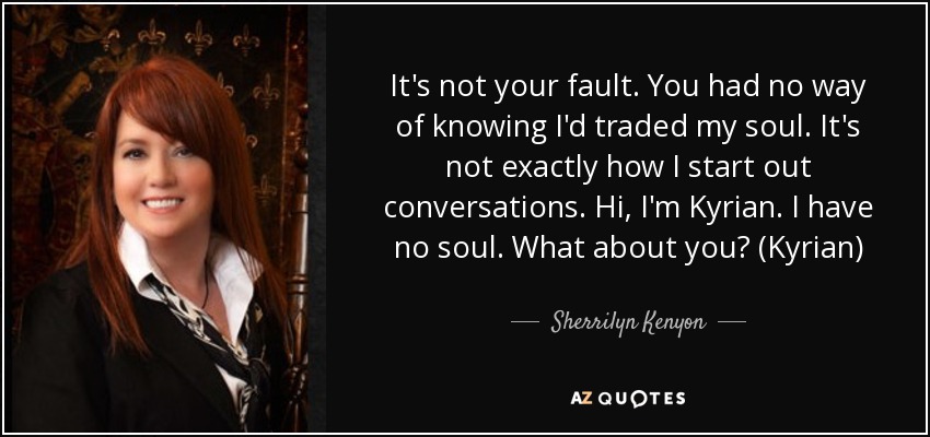 It's not your fault. You had no way of knowing I'd traded my soul. It's not exactly how I start out conversations. Hi, I'm Kyrian. I have no soul. What about you? (Kyrian) - Sherrilyn Kenyon