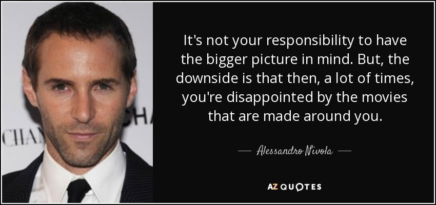 It's not your responsibility to have the bigger picture in mind. But, the downside is that then, a lot of times, you're disappointed by the movies that are made around you. - Alessandro Nivola
