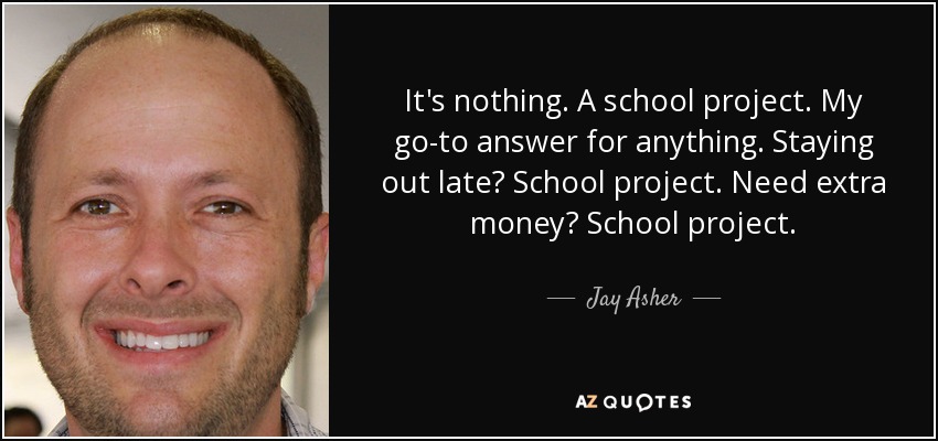 It's nothing. A school project. My go-to answer for anything. Staying out late? School project. Need extra money? School project. - Jay Asher
