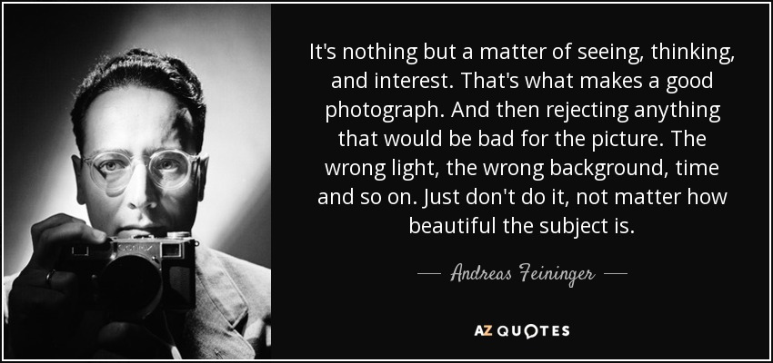 It's nothing but a matter of seeing, thinking, and interest. That's what makes a good photograph. And then rejecting anything that would be bad for the picture. The wrong light, the wrong background, time and so on. Just don't do it, not matter how beautiful the subject is. - Andreas Feininger