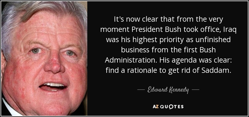 It's now clear that from the very moment President Bush took office, Iraq was his highest priority as unfinished business from the first Bush Administration. His agenda was clear: find a rationale to get rid of Saddam. - Edward Kennedy