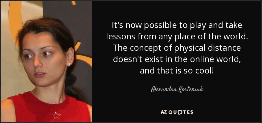 It's now possible to play and take lessons from any place of the world. The concept of physical distance doesn't exist in the online world, and that is so cool! - Alexandra Kosteniuk