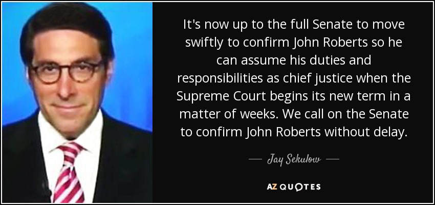 It's now up to the full Senate to move swiftly to confirm John Roberts so he can assume his duties and responsibilities as chief justice when the Supreme Court begins its new term in a matter of weeks. We call on the Senate to confirm John Roberts without delay. - Jay Sekulow