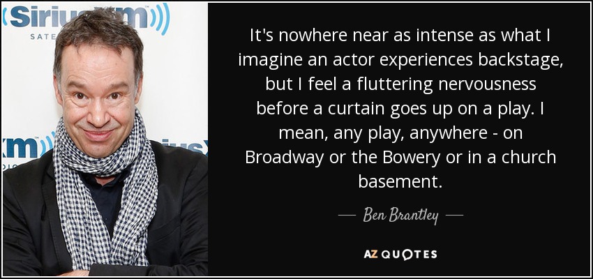 It's nowhere near as intense as what I imagine an actor experiences backstage, but I feel a fluttering nervousness before a curtain goes up on a play. I mean, any play, anywhere - on Broadway or the Bowery or in a church basement. - Ben Brantley