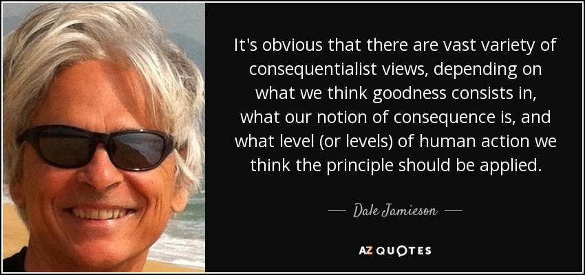 It's obvious that there are vast variety of consequentialist views, depending on what we think goodness consists in, what our notion of consequence is, and what level (or levels) of human action we think the principle should be applied. - Dale Jamieson