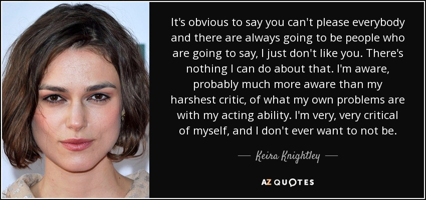 It's obvious to say you can't please everybody and there are always going to be people who are going to say, I just don't like you. There's nothing I can do about that. I'm aware, probably much more aware than my harshest critic, of what my own problems are with my acting ability. I'm very, very critical of myself, and I don't ever want to not be. - Keira Knightley