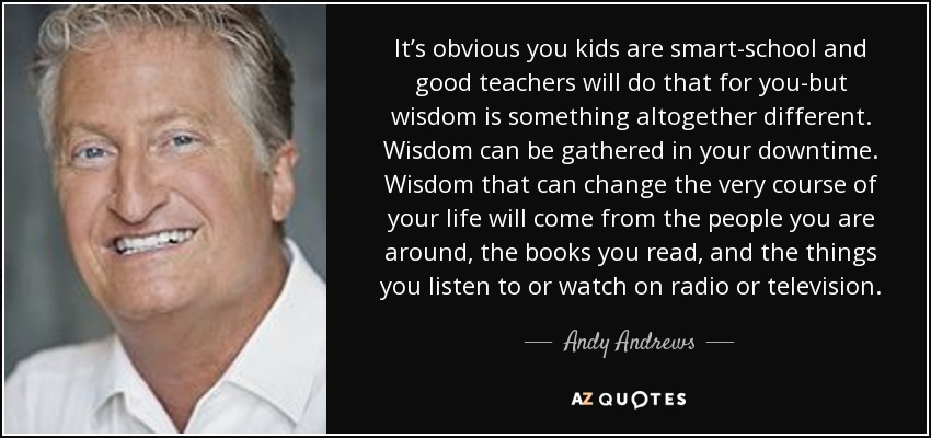 It’s obvious you kids are smart-school and good teachers will do that for you-but wisdom is something altogether different. Wisdom can be gathered in your downtime. Wisdom that can change the very course of your life will come from the people you are around, the books you read, and the things you listen to or watch on radio or television. - Andy Andrews