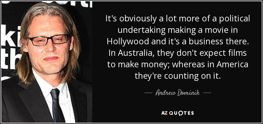 It's obviously a lot more of a political undertaking making a movie in Hollywood and it's a business there. In Australia, they don't expect films to make money; whereas in America they're counting on it. - Andrew Dominik