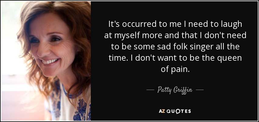 It's occurred to me I need to laugh at myself more and that I don't need to be some sad folk singer all the time. I don't want to be the queen of pain. - Patty Griffin