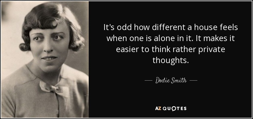 It's odd how different a house feels when one is alone in it. It makes it easier to think rather private thoughts. - Dodie Smith