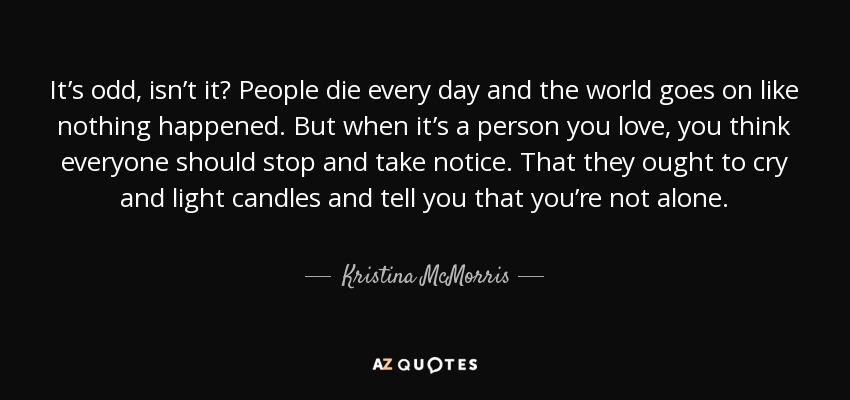 It’s odd, isn’t it? People die every day and the world goes on like nothing happened. But when it’s a person you love, you think everyone should stop and take notice. That they ought to cry and light candles and tell you that you’re not alone. - Kristina McMorris