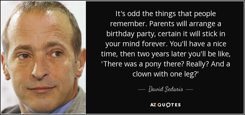 It's odd the things that people remember. Parents will arrange a birthday party, certain it will stick in your mind forever. You'll have a nice time, then two years later you'll be like, 'There was a pony there? Really? And a clown with one leg?' - David Sedaris