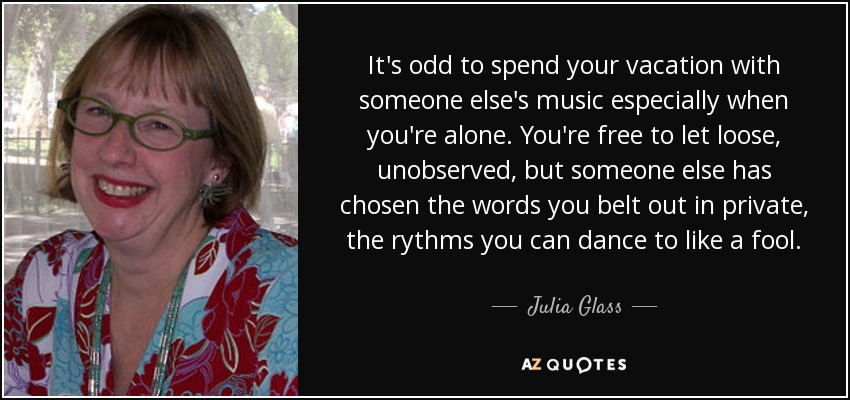 It's odd to spend your vacation with someone else's music especially when you're alone. You're free to let loose, unobserved, but someone else has chosen the words you belt out in private, the rythms you can dance to like a fool. - Julia Glass
