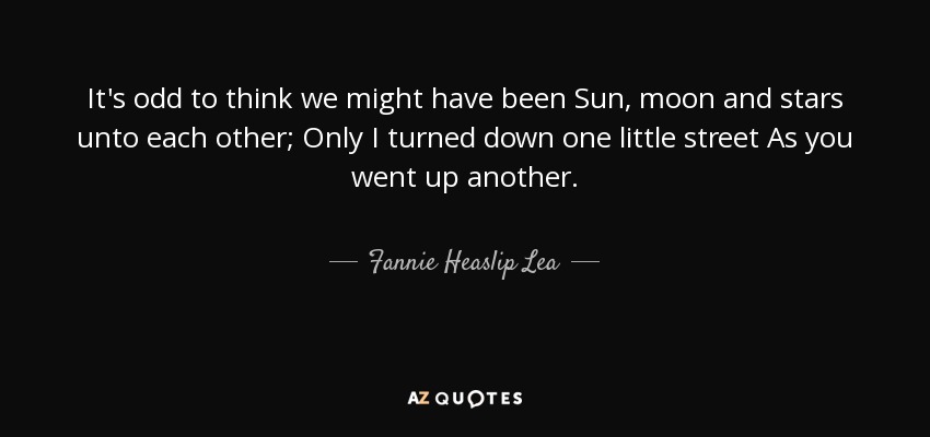 It's odd to think we might have been Sun, moon and stars unto each other; Only I turned down one little street As you went up another. - Fannie Heaslip Lea