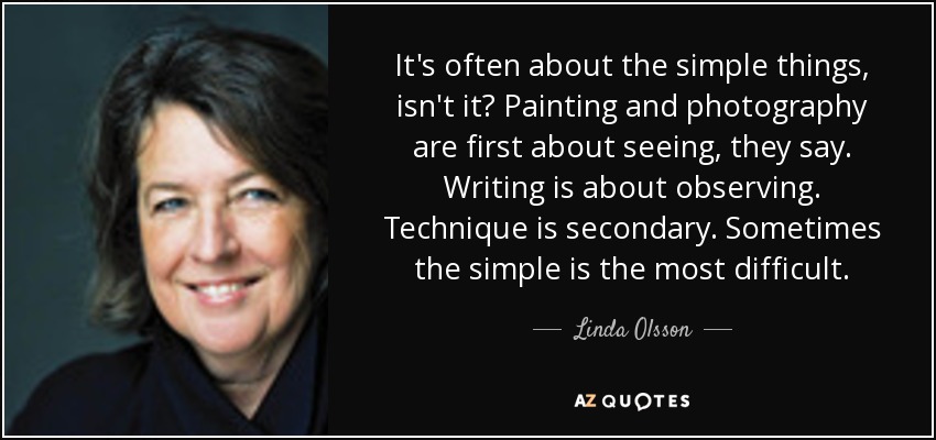 It's often about the simple things, isn't it? Painting and photography are first about seeing, they say. Writing is about observing. Technique is secondary. Sometimes the simple is the most difficult. - Linda Olsson