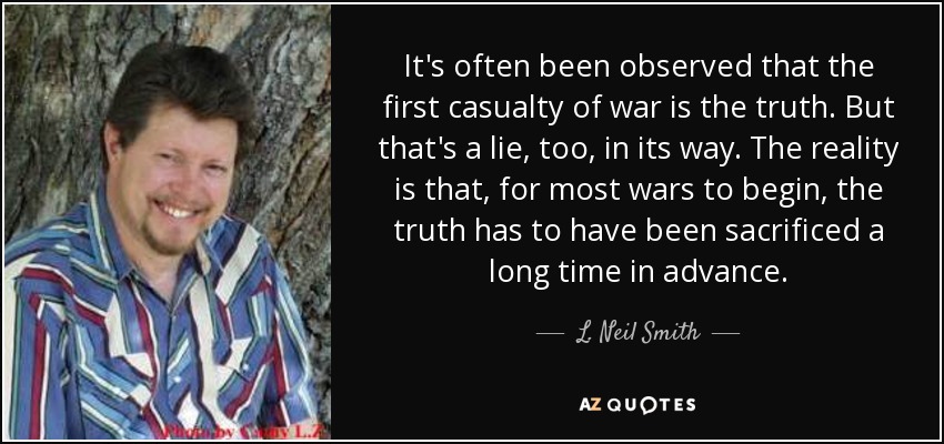 It's often been observed that the first casualty of war is the truth. But that's a lie, too, in its way. The reality is that, for most wars to begin, the truth has to have been sacrificed a long time in advance. - L. Neil Smith