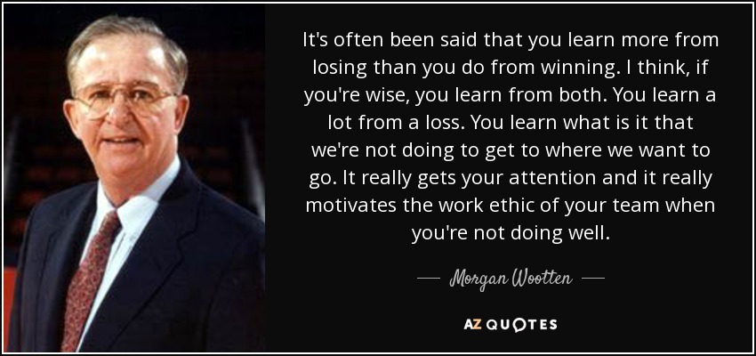 It's often been said that you learn more from losing than you do from winning. I think, if you're wise, you learn from both. You learn a lot from a loss. You learn what is it that we're not doing to get to where we want to go. It really gets your attention and it really motivates the work ethic of your team when you're not doing well. - Morgan Wootten