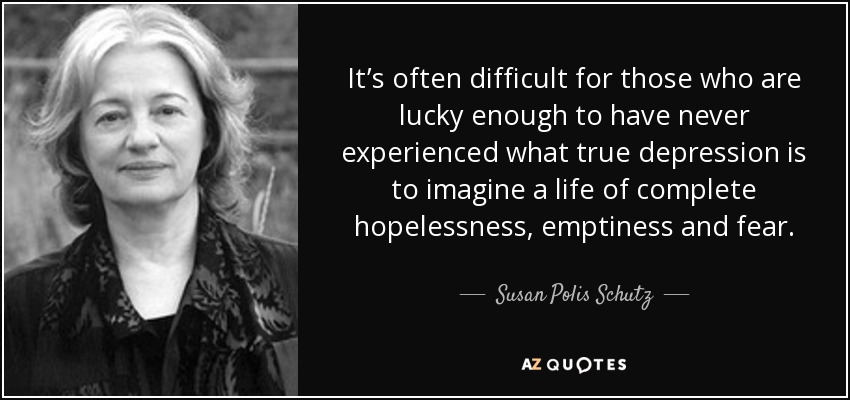 It’s often difficult for those who are lucky enough to have never experienced what true depression is to imagine a life of complete hopelessness, emptiness and fear. - Susan Polis Schutz