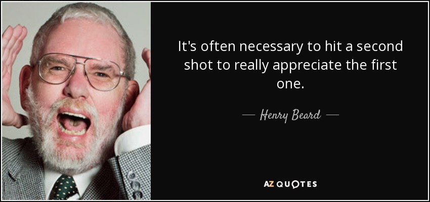 It's often necessary to hit a second shot to really appreciate the first one. - Henry Beard