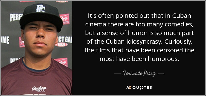 It's often pointed out that in Cuban cinema there are too many comedies, but a sense of humor is so much part of the Cuban idiosyncrasy. Curiously, the films that have been censored the most have been humorous. - Fernando Perez