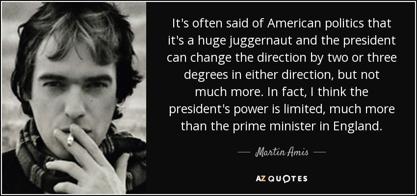 It's often said of American politics that it's a huge juggernaut and the president can change the direction by two or three degrees in either direction, but not much more. In fact, I think the president's power is limited, much more than the prime minister in England. - Martin Amis