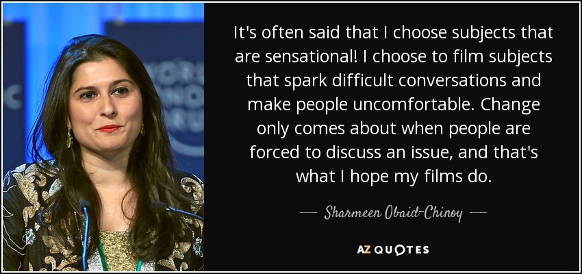 It's often said that I choose subjects that are sensational! I choose to film subjects that spark difficult conversations and make people uncomfortable. Change only comes about when people are forced to discuss an issue, and that's what I hope my films do. - Sharmeen Obaid-Chinoy