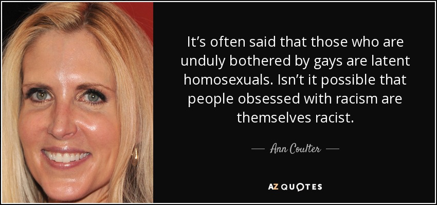 It’s often said that those who are unduly bothered by gays are latent homosexuals. Isn’t it possible that people obsessed with racism are themselves racist. - Ann Coulter