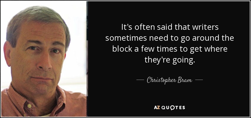 It's often said that writers sometimes need to go around the block a few times to get where they're going. - Christopher Bram