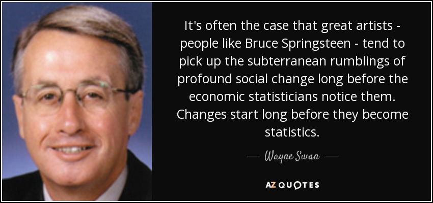 It's often the case that great artists - people like Bruce Springsteen - tend to pick up the subterranean rumblings of profound social change long before the economic statisticians notice them. Changes start long before they become statistics. - Wayne Swan