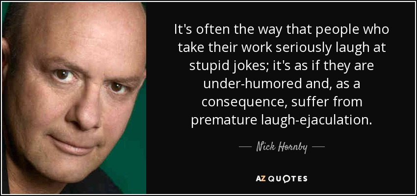 It's often the way that people who take their work seriously laugh at stupid jokes; it's as if they are under-humored and, as a consequence, suffer from premature laugh-ejaculation. - Nick Hornby