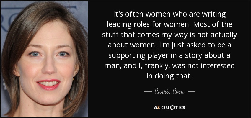 It's often women who are writing leading roles for women. Most of the stuff that comes my way is not actually about women. I'm just asked to be a supporting player in a story about a man, and I, frankly, was not interested in doing that. - Carrie Coon
