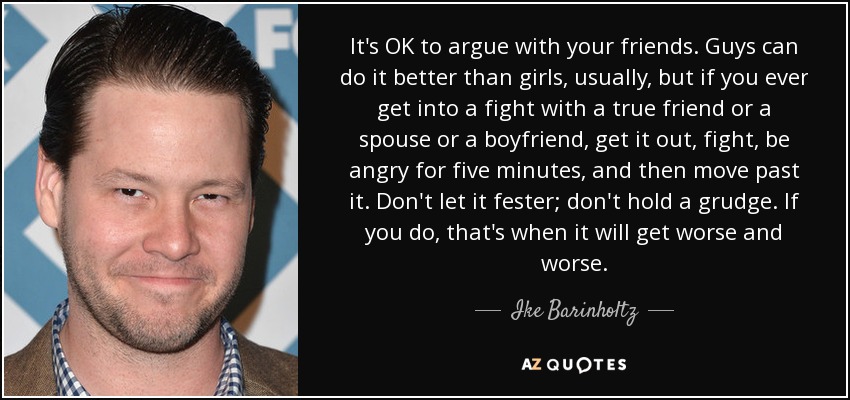 It's OK to argue with your friends. Guys can do it better than girls, usually, but if you ever get into a fight with a true friend or a spouse or a boyfriend, get it out, fight, be angry for five minutes, and then move past it. Don't let it fester; don't hold a grudge. If you do, that's when it will get worse and worse. - Ike Barinholtz