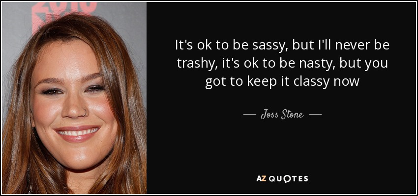 It's ok to be sassy, but I'll never be trashy, it's ok to be nasty, but you got to keep it classy now - Joss Stone