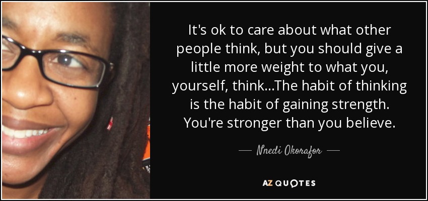 It's ok to care about what other people think, but you should give a little more weight to what you, yourself, think...The habit of thinking is the habit of gaining strength. You're stronger than you believe. - Nnedi Okorafor