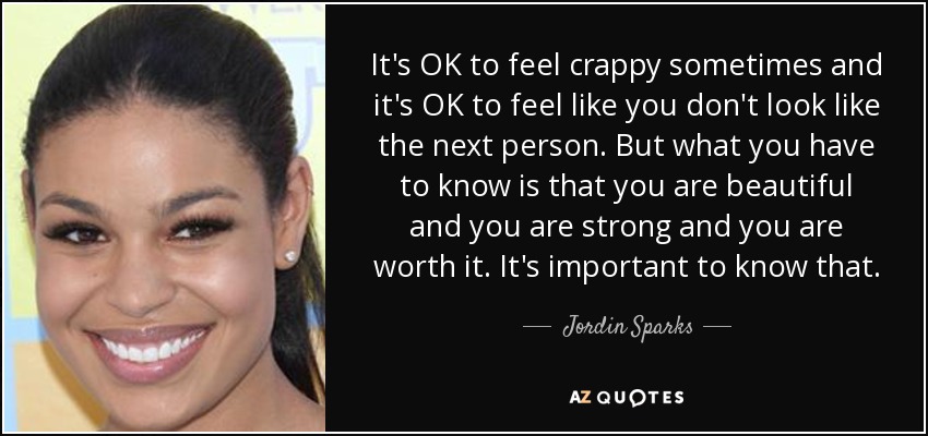 It's OK to feel crappy sometimes and it's OK to feel like you don't look like the next person. But what you have to know is that you are beautiful and you are strong and you are worth it. It's important to know that. - Jordin Sparks