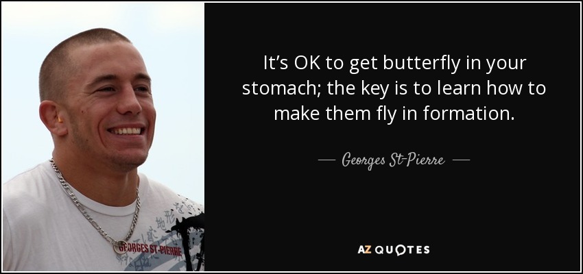 It’s OK to get butterfly in your stomach; the key is to learn how to make them fly in formation. - Georges St-Pierre