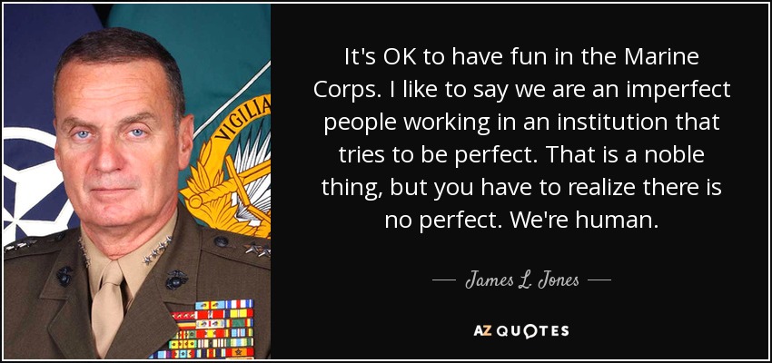 It's OK to have fun in the Marine Corps. I like to say we are an imperfect people working in an institution that tries to be perfect. That is a noble thing, but you have to realize there is no perfect. We're human. - James L. Jones
