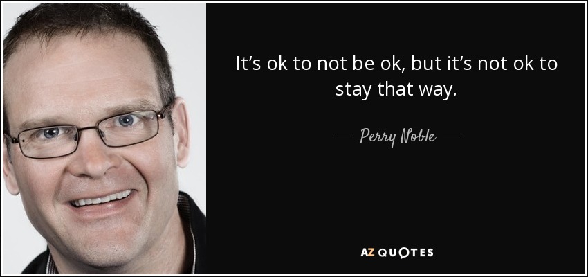 It’s ok to not be ok, but it’s not ok to stay that way. - Perry Noble