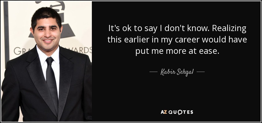 It's ok to say I don't know. Realizing this earlier in my career would have put me more at ease. - Kabir Sehgal